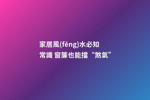 家居風(fēng)水必知常識 窗簾也能擋“煞氣”